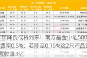 新一轮ETF降费或将到来！南方基金中证500ETF规模1089亿费率0.5%，若降至0.15%这2只产品让南方基金营收降3亿