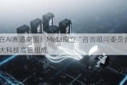 誓在AI赛道突围！Meta成立“咨询顾问委员会” 由四大科技高管组成