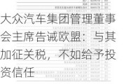 大众汽车集团管理董事会主席告诫欧盟：与其加征关税，不如给予投资信任