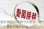 50年期超长期特别国债今天首发：发行总额350亿元 票面利率2.53%