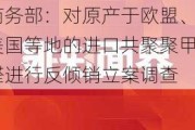 商务部：对原产于欧盟、美国等地的进口共聚聚甲醛进行反倾销立案调查