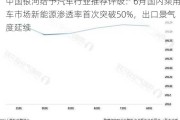 中国银河给予汽车行业推荐评级：6月国内乘用车市场新能源渗透率首次突破50%，出口景气度延续