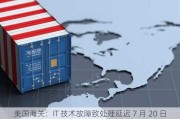 美国海关：IT 技术故障致处理延迟 7 月 20 日