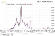 华东工业硅价格稳定：5月24日各型号硅价维持12900-14100元/吨