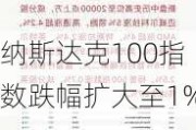 纳斯达克100指数跌幅扩大至1%