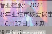 港亚控股：2024财年业绩审核会议定于6月27日，末期股息待定