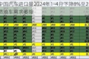 中国汽车进口量2024年1-4月下降8%至21万台，燃油车需求萎缩