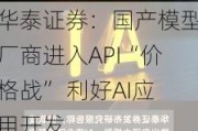 华泰证券：国产模型厂商进入API“价格战” 利好AI应用开发