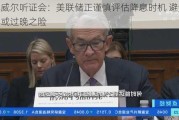 鲍威尔听证会：美联储正谨慎评估降息时机 避免过早或过晚之险