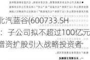 北汽蓝谷(600733.SH)：子公司拟不超过100亿元增资扩股引入战略投资者