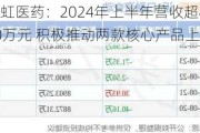 亚虹医药：2024年上半年营收超8000万元 积极推动两款核心产品上市