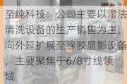 至纯科技：公司主要以湿法清洗设备的生产销售为主，向外延扩展至涂胶显影设备，主要聚焦于6/8寸线领域