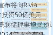 隔夜要闻：大众汽车宣布将向Rivian投资50亿美元 美联储理事鲍曼预计2024年不会有任何降息行动