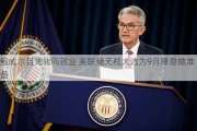 鲍威尔目光转向就业 美联储无视大选为9月降息做准备