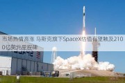 市场热情高涨 马斯克旗下SpaceX估值有望触及2100亿美元里程碑