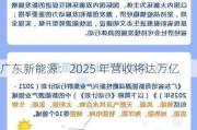 广东新能源：2025 年营收将达万亿