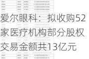 爱尔眼科：拟收购52家医疗机构部分股权 交易金额共13亿元