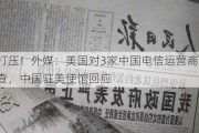 无理打压！外媒：美国对3家中国电信运营商展开风险调查，中国驻美使馆回应