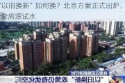 住房“以旧换新”如何换？北京方案正式出炉、首推9000余套房源试水