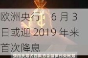 欧洲央行：6 月 3 日或迎 2019 年来首次降息