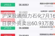 沪深股通|恒力石化7月16日获外资卖出60.93万股