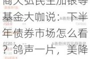 7月19日华夏招商天弘民生加银等基金大咖说：下半年债券市场怎么看？鸽声一片，美降息渐近哪类资产更占优?