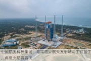 中国航天科技集团：海南商业航天发射场两工位竣工，两型火箭将首飞