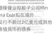 赣锋锂业控股子公司Minera Exar拟在境外发行不超过2亿美元或其他等值货币的债券