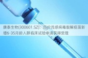 康泰生物(300601.SZ)：四价流感病毒裂解疫苗新增6-35月龄人群临床试验申请获得受理