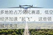 多地抢占万亿元赛道，低空经济加速“起飞”，这些领域可关注