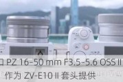 索尼 E 卡口 PZ 16–50 mm F3.5–5.6 OSS II 镜头海外发布：作为 ZV-E10 II 套头提供