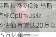 特斯拉涨约2% 马斯克称Optimus业务估值有望达20万至25万亿美元