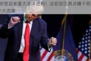 特朗普迎来重大法律胜利！法官驳回其涉嫌干预2020年大选案