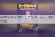 夏海钧香港豪宅出售：亏损7400万港元，面临1500万元罚款