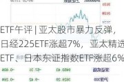 ETF午评 | 亚太股市暴力反弹，日经225ETF涨超7%，亚太精选ETF、日本东证指数ETF涨超6%