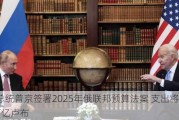 俄总统普京签署2025年俄联邦预算法案 支出将达41万亿卢布