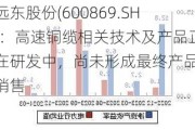 远东股份(600869.SH)：高速铜缆相关技术及产品正在研发中，尚未形成最终产品及销售