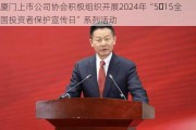 厦门上市公司协会积极组织开展2024年“5・15全国投资者保护宣传日”系列活动