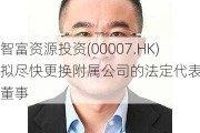 智富***投资(00007.HK)拟尽快更换附属公司的法定代表人及董事