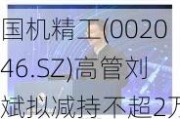 国机精工(002046.SZ)高管刘斌拟减持不超2万股