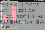 资金面火爆！中证100ETF基金（562000）单日获超2亿元大额净申购！A股涌现多重利好，机构：看多核心资产