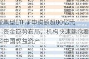 股票型ETF净申购额超80亿元：资金逆势布局，机构快速建仓看多中国权益资产