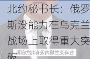 北约秘书长：俄罗斯没能力在乌克兰战场上取得重大突破