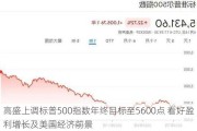 高盛上调标普500指数年终目标至5600点 看好盈利增长及美国经济前景