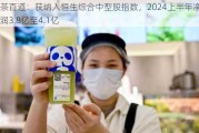 茶百道：获纳入恒生综合中型股指数，2024上半年净利润3.8亿至4.1亿