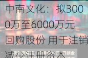 中南文化：拟3000万至6000万元回购股份 用于注销减少注册资本