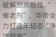 破解厨房隐性 “催老剂”，华帝全力打造年轻态“净洁厨房”