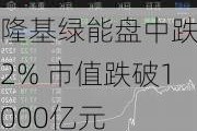 隆基绿能盘中跌超2% 市值跌破1000亿元