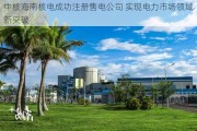 中核海南核电成功注册售电公司 实现电力市场领域新突破