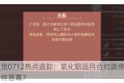 光大期货0712热点追踪：氧化铝远月合约跌停，昔日王者终落幕？